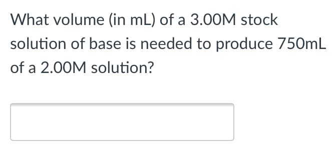 What volume (in mL) of a 3.OOM stock
solution of base is needed to produce 750mL
of a 2.00M solution?
