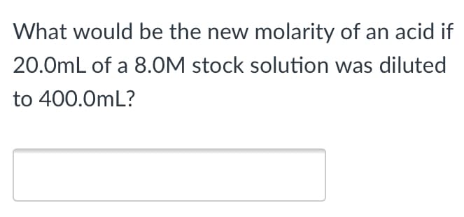 What would be the new molarity of an acid if
20.0mL of a 8.0M stock solution was diluted
to 400.0mL?
