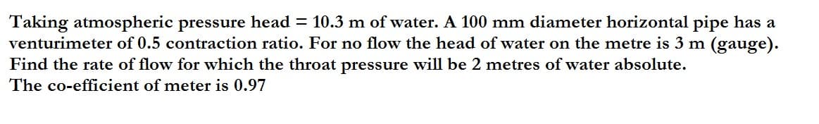 Taking atmospheric pressure head = 10.3 m of water. A 100 mm diameter horizontal pipe has a
venturimeter of 0.5 contraction ratio. For no flow the head of water on the metre is 3 m (gauge).
Find the rate of flow for which the throat pressure will be 2 metres of water absolute.
The co-efficient of meter is 0.97