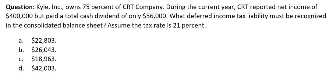 Question: Kyle, Inc., owns 75 percent of CRT Company. During the current year, CRT reported net income of
$400,000 but paid a total cash dividend of only $56,000. What deferred income tax liability must be recognized
in the consolidated balance sheet? Assume the tax rate is 21 percent.
a.
$22,803.
b. $26,043.
C. $18,963.
d. $42,003.