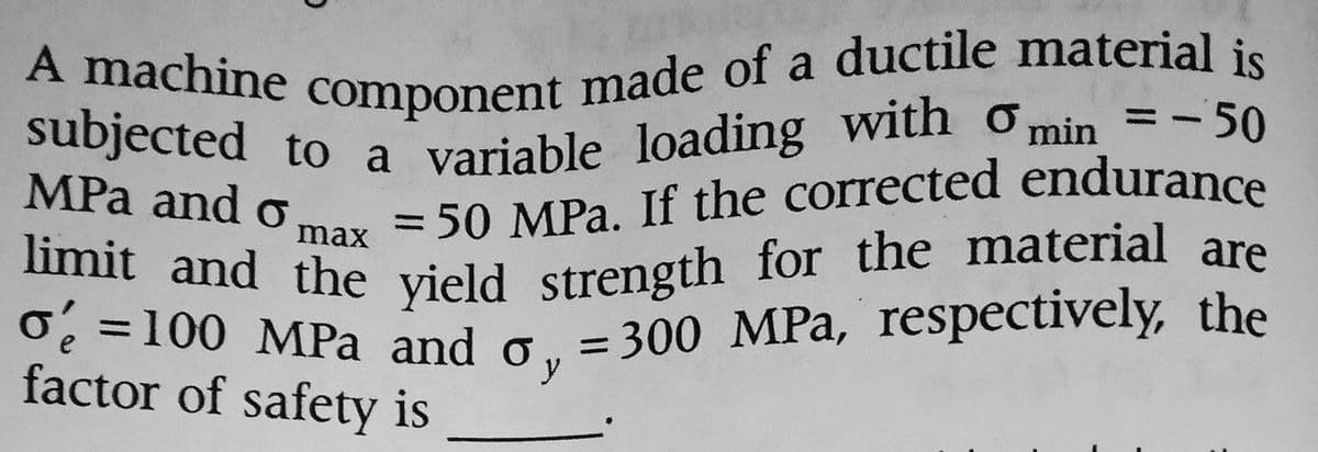 A machine component made of a ductile material is
subjected to a variable loading with Omin=-50
MPa and o
= 50 MPa. If the corrected endurance
max
limit and the yield strength for the material are
o=100 MPa and o, = 300 MPa, respectively, the
factor of safety is