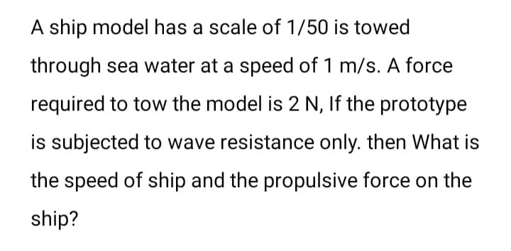 A ship model has a scale of 1/50 is towed
through sea water at a speed of 1 m/s. A force
required to tow the model is 2 N, If the prototype
is subjected to wave resistance only. then What is
the speed of ship and the propulsive force on the
ship?