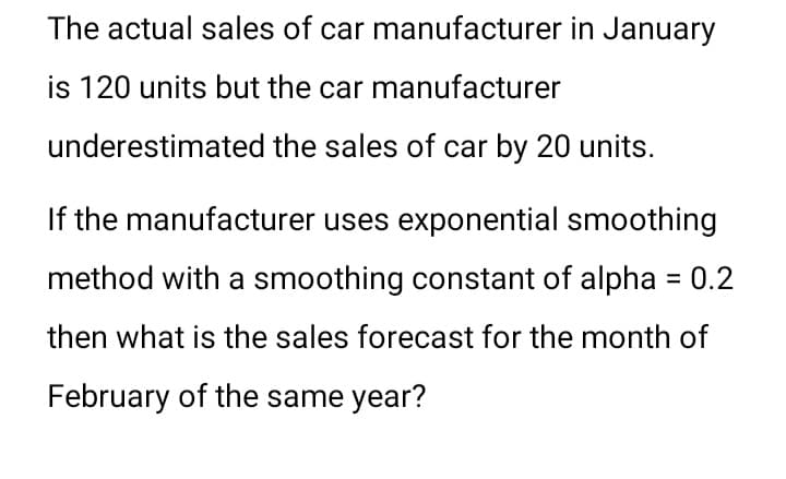 The actual sales of car manufacturer in January
is 120 units but the car manufacturer
underestimated the sales of car by 20 units.
If the manufacturer uses exponential smoothing
method with a smoothing constant of alpha = 0.2
then what is the sales forecast for the month of
February of the same year?