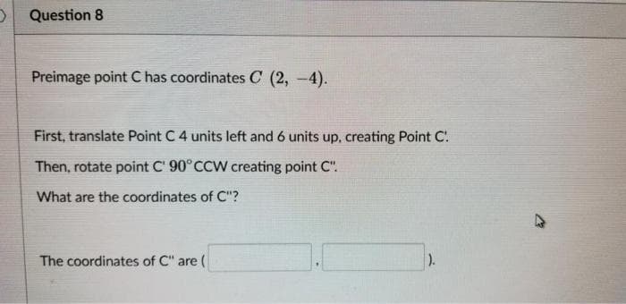 D Question 8
Preimage point C has coordinates C (2, -4).
First, translate Point C 4 units left and 6 units up, creating Point C.
Then, rotate point C' 90° CCW creating point C".
What are the coordinates of C"?
The coordinates of C" are (
).
