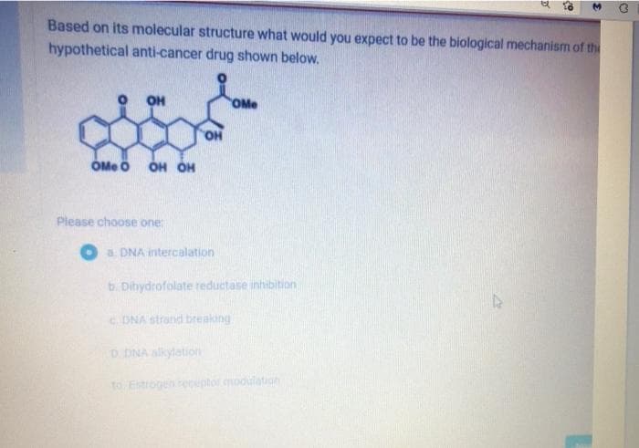 Based on its molecular structure what would you expect to be the biological mechanism of the
hypothetical anti-cancer drug shown below.
OH
OMe
OMe ö
HỌ HỌ
Please choose one:
a. DNA intercalation
b. Dihydrofolate reductase inhibition
c. DNA strand breaking
D. DNA alkylation
to Estrogen eceptor modulation
