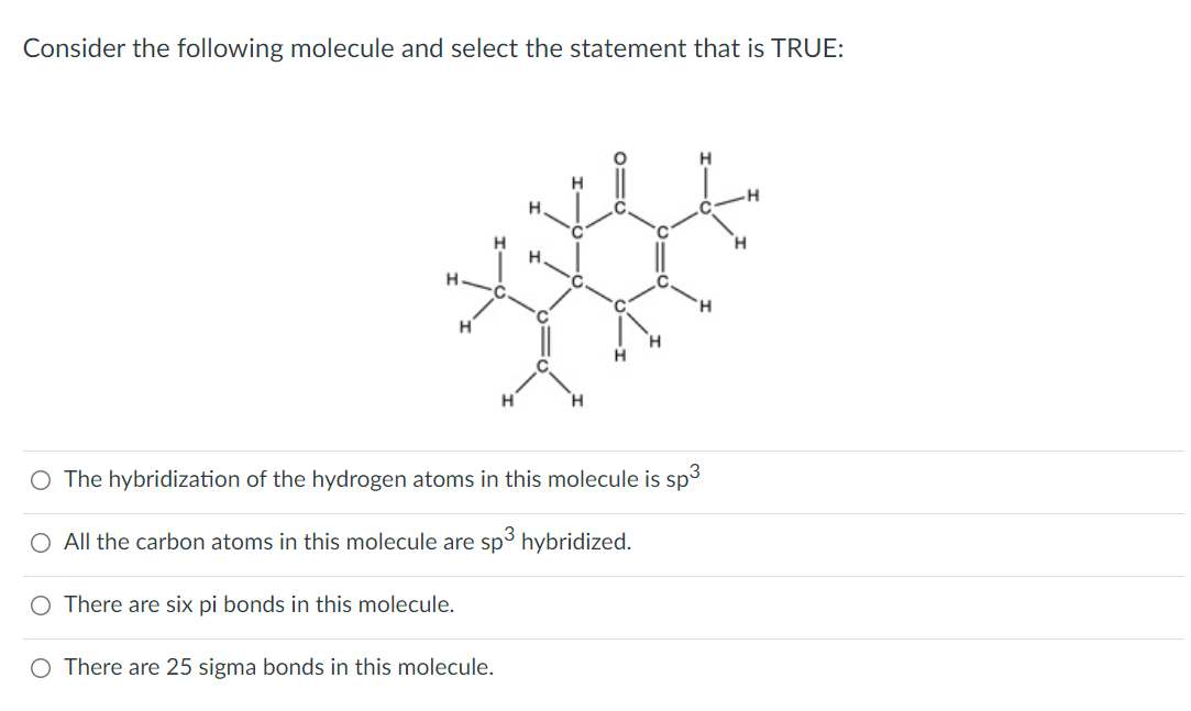 Consider the following molecule and select the statement that is TRUE:
H.
H.
H.
H
H
O The hybridization of the hydrogen atoms in this molecule is sp3
O All the carbon atoms in this molecule are sp hybridized.
O There are six pi bonds in this molecule.
O There are 25 sigma bonds in this molecule.
