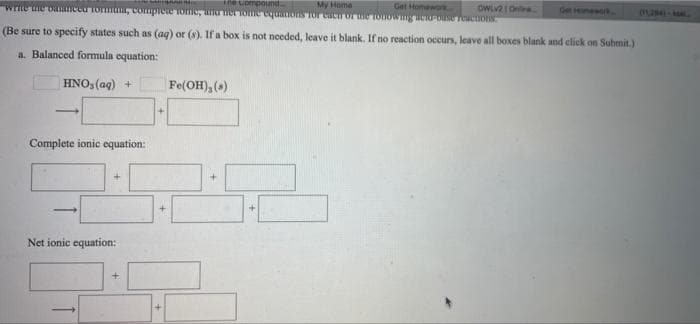 he uompoumd.
My Home
Get Homework
OWL2 I On
Get Hmewo
(1284-
(Be sure to specify states such as (aq) or (8). If a box is not needed, leave it blank. If no reaction occurs, leave all boxes blank and click on Submit.)
a. Balanced formula equation:
| HNO, (aq) +
Fe(OH), ()
-
Complete ionic equation:
Net ionic equation:
