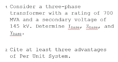 1. Consider a three-phase
transformer with a rating of 700
MVA and a secondary voltage of
145 kv. Determine Ibase, Zbase, and
Ypase ·
2. Cite at least three advantages
of Per Unit System.
