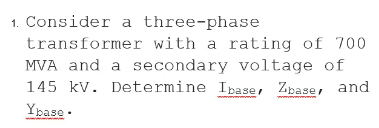 1. Consider a three-phase
transformer with a rating of 700
MVA and a secondary voltage of
145 kv. Determine Ipase, Zpase, and
Ypase .
