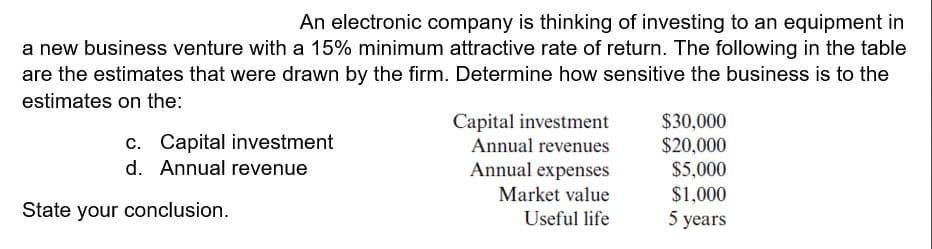 An electronic company is thinking of investing to an equipment in
a new business venture with a 15% minimum attractive rate of return. The following in the table
are the estimates that were drawn by the firm. Determine how sensitive the business is to the
estimates on the:
$30,000
$20,000
$5,000
$1,000
5 years
Capital investment
Annual revenues
c. Capital investment
d. Annual revenue
Annual expenses
Market value
Useful life
State your conclusion.
