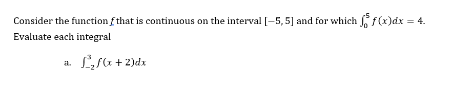 Consider the function f that is continuous on the interval [-5, 5] and for which f(x)dx
= 4.
Evaluate each integral
a.
³₂ f(x + 2)dx