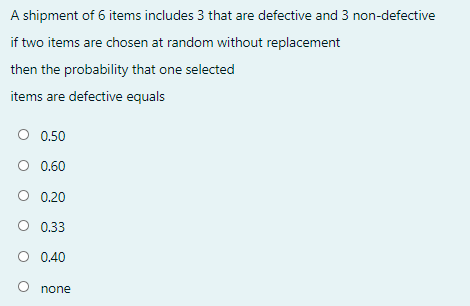 A shipment of 6 items includes 3 that are defective and 3 non-defective
if two items are chosen at random without replacement
then the probability that one selected
items are defective equals
O 0.50
O 0.60
O 0.20
O 0.33
O 0.40
none
