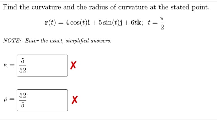 Find the curvature and the radius of curvature at the stated point.
r(t) = 4 cos(t)i + 5 sin(t)j+ 6tk; t=
2
NOTE: Enter the exact, simplified answers.
K =
52
52
%3D
5

