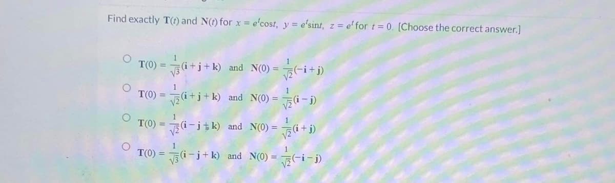 Find exactly T(t) and N(t) for x = e'cost, y = e'sint, z = e' for t= 0. [Choose the correct answer.]
T(0)=√(i+j+k) and N(0) =
√(i+j)
O
1
T(0)=√(i+j+k) and N(0)=√(-i)
T(0)=√(i-jk) and N(0) =
√₂ (i+j)
1
T(0) = √(i-j+k) and N(0) =
√(-i-j)