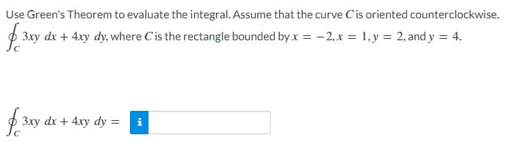 Use Green's Theorem to evaluate the integral. Assume that the curve Cis oriented counterclockwise.
p 3xy dx + 4xy dy, where C'is the rectangle bounded by x = -2,x = 1,y = 2, and y = 4.
3xy dx + 4xy dy
i
