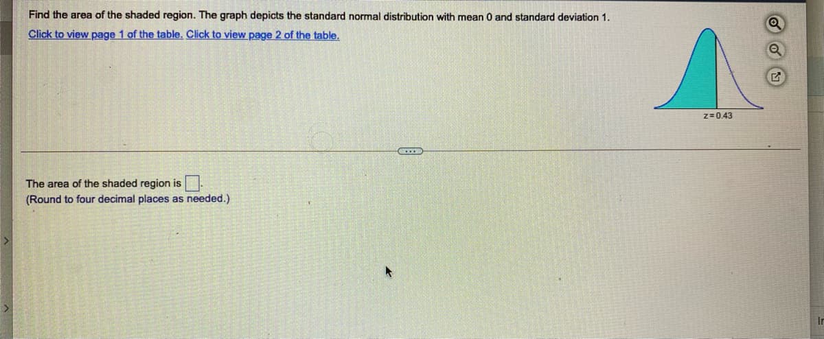 Find the area of the shaded region. The graph depicts the standard normal distribution with mean 0 and standard deviation 1.
Click to view page 1 of the table. Click to view page 2 of the table.
z=0.43
The area of the shaded region is
(Round to four decimal places as needed.)
In
