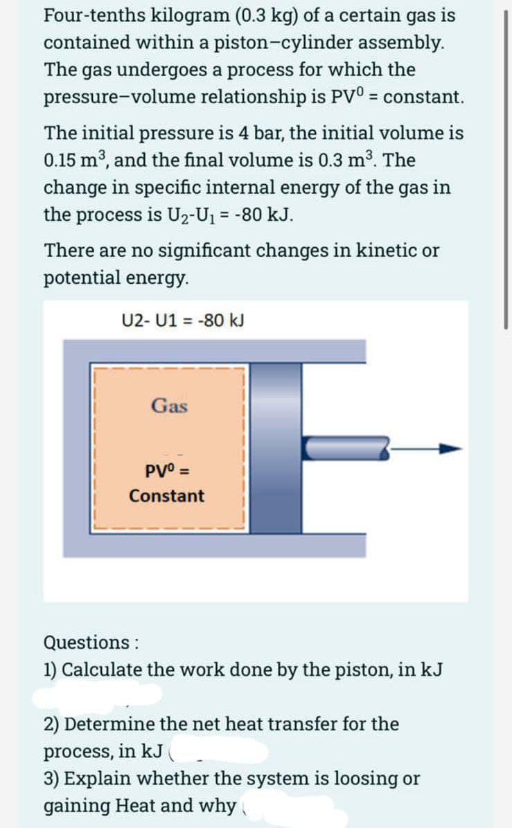 Four-tenths kilogram (0.3 kg) of a certain gas is
contained within a piston-cylinder assembly.
The gas undergoes a process for which the
pressure-volume relationship is PV° = constant.
The initial pressure is 4 bar, the initial volume is
0.15 m3, and the final volume is 0.3 m3. The
change in specific internal energy of the gas in
the process is U2-U1 = -80 kJ.
There are no significant changes in kinetic or
potential energy.
U2- U1 = -80 kJ
Gas
PVO =
Constant
Questions :
1) Calculate the work done by the piston, in kJ
2) Determine the net heat transfer for the
process, in kJ
3) Explain whether the system is loosing or
gaining Heat and why
