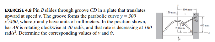 EXERCISE 4.8 Pin B slides through groove CD in a plate that translates
upward at speed v. The groove forms the parabolic curve y = 300 -
x²/400, where x and y have units of millimeters. In the position shown,
bar AB is rotating clockwise at 40 rad/s, and that rate is decreasing at 160
rad/s². Determine the corresponding values of v and v.
150 mm
400 mm
200 mm
to
4048
400 mm
