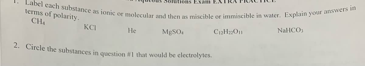 Label each substance as ionic or molecular and then as miscible or immiscible in water. Explain your answers in
terms of polarity.
CH4
KCI
He
ons Exam EX
MgSO4
2. Circle the substances in question #1 that would be electrolytes.
C12H22O11
NaHCO3
