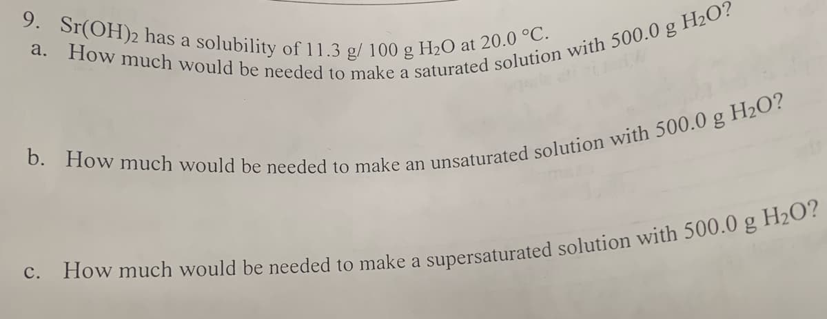 9. Sr(OH)2 has a solubility of 11.3 g/ 100 g H₂O at 20.0 °C.
a. How much would be needed to make a saturated solution with 500.0 g H₂O?
b. How much would be needed to make an unsaturated solution with 500.0 g H₂O?
c. How much would be needed to make a supersaturated solution with 500.0 g H₂O?