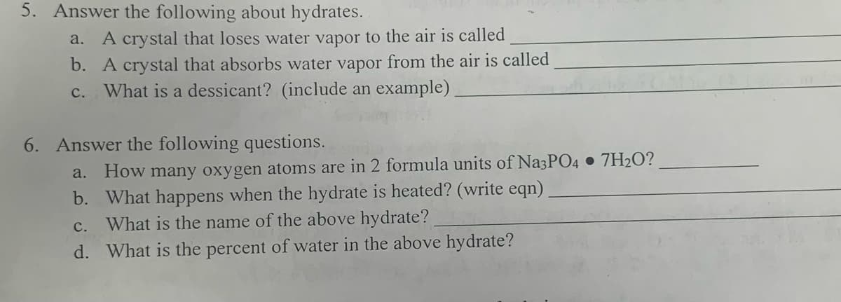 5. Answer the following about hydrates.
a. A crystal that loses water vapor to the air is called
b. A crystal that absorbs water vapor from the air is called
C. What is a dessicant? (include an example)
6. Answer the following questions.
a. How many oxygen atoms are in 2 formula units of Na3PO4.7H₂O?
b.
What happens when the hydrate is heated? (write eqn)
What is the name of the above hydrate?
C.
d. What is the percent of water in the above hydrate?