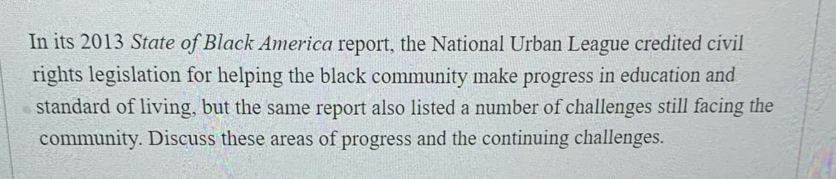 In its 2013 State of Black America report, the National Urban League credited civil
rights legislation for helping the black community make progress in education and
standard of living, but the same report also listed a number of challenges still facing the
community. Discuss these areas of progress and the continuing challenges.
