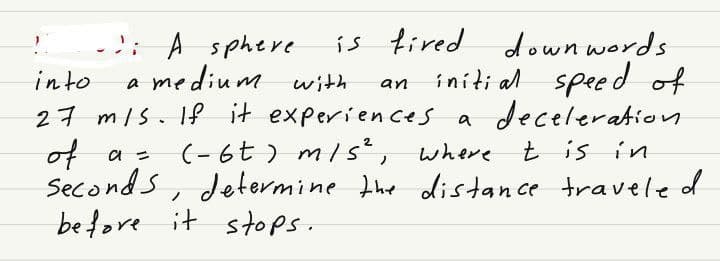 !
is fired down words.
initial speed of
into
a medium with
of
27 m/s. If it experiences a deceleration
a = (-6t) m/s², where t is in
seconds, determine the distance traveled
before it stops.
- A sphere.
an