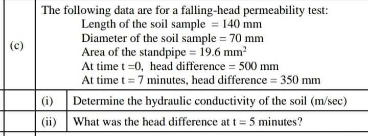 The following data are for a falling-head permeability test:
Length of the soil sample = 140 mm
Diameter of the soil sample = 70 mm
Area of the standpipe = 19.6 mm²
At time t =0, head difference = 500 mm
At time t = 7 minutes, head difference = 350 mm
(c)
(i)
Determine the hydraulic conductivity of the soil (m/sec)
(ii)
What was the head difference at t = 5 minutes?
%3D
