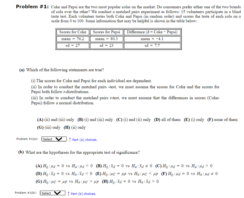 Problem #1: Coke and Pepsi are the two most popular colas on the market. Do consumers prefer either one of the two brands
of cola over the other? We conduct a matched pairs experiment as follows: 15 volunteers participate in a blind
taste test. Each volunteer tastes both Coke and Pepsi (in random order) and scores the taste of each cola on a
scale from 0 to 100. Some information that may be helpful is shown in the table below:
Scores for Coke Scores for Pepsi Difference (d = Coke - Pepsi)
mean = 76.2
sd = 27
mean = 80.3
sd
=23
sd
mean -4.1
= 7.7
(a) Which of the following statements are true?
(i) The scores for Coke and Pepsi for each individual are dependent.
(ii) In order to conduct the matched pairs -test, we must assume the scores for Coke and the scores for
Pepsi both follow t-distributions.
(iii) In order to conduct the matched pairs t-test, we must assume that the differences in scores (Coke-
Pepsi) follow a normal distribution.
(A) (ii) and (iii) only (B) (i) and (iii) only (C) (i) and (ii) only (D) all of them (E) (i) only (F) none of them
(G) (iii) only (H) (ii) only
Problem #1(a): Select
↑ Part (a) choices.
(b) What are the hypotheses for the appropriate test of significance?
(A) Ho Hd 0 vs Ha: "d<0
(D) Hoxd 0 vs Ha: xd <0
(G) Ho: μC = up vs Ha:UC >
Problem #1(b): Select
↑ Part (b) choices.
(B) Ho: xd = 0 vs Ha: xd 0 (C) Hoμd = 0 vs Haμd > 0
(E) Ho μC =μP vs Ha: μC<μP (F) Ho: μd = 0 vs Haμd 0
up (H) Ho:Xd = 0 vs Ha:Xd >0