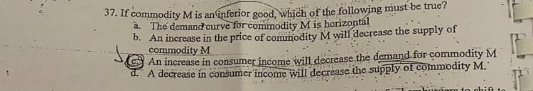 37. If commodity Mis an inferior good, which of the following must be true?
a. The demandcurve for commodity M is horizontál
b. An increase in the price of commodity M will decrease the supply of
commodity M
An increase in consumer income will decrease the demand for commodity M
d. A decrease in conšumer 'încome will decrease the supply of commodity M.
