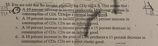 33. You are told that the income.elasticity for CDs is19. This means that :
a A 10 percent increase in income produces a 15 percent inerease in
consumption of CDs. EDsare a normal luxurygood.
b. A 10 percent increase in income produces a 15 percent inèrease in
consumption of CDs. CDs are an. inferior good.
c. A 10 percent increase in income produces a 15 percent decrease in
consumption of CDs. CDs are an inferior good.
d. A 10 perçent increase in the price of CDs produces a 15 percent decrease in
consumption of CDs. CDs are a price elastic good.
