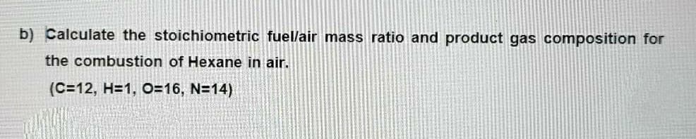 b) Calculate the stoichiometric fuel/air mass ratio and product gas composition for
the combustion of Hexane in air.
(C=12, H=1, O=16, N=14)
