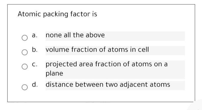 Atomic packing factor is
a. none all the above
b.
volume fraction of atoms in cell
C. projected area fraction of atoms on a
plane
d. distance between two adjacent atoms
