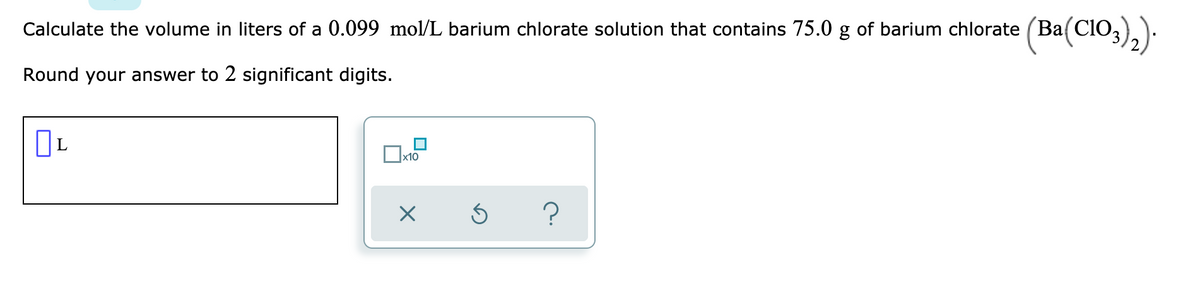 Calculate the volume in liters of a 0.099 mol/L barium chlorate solution that contains 75.0 g of barium chlorate (Ba(CI0,)).
Round your answer to 2 significant digits.
x10
