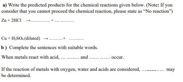 a) Write the predicted products for the chemical reactions given below. (Note: If you
consider that you cannot proceed the chemical reaction, please state as “No reaction")
Zn + 2HCI
Cu + H2SO4 (diluted) →
b) Complete the sentences with suitable words.
When metals react with acid, ...
and
occur.
If the reaction of metals with oxygen, water and acids are considered,
may
.... .....
be determined.
