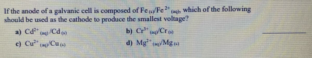 If the anode of a galvanic cell is composed of Fe/Fe"a which of the following
should be used as the cathode to produce the smallest voltage?
b) Cr" (a/Cr (
d) Mg /Mg )
c) Cu /Cu)
(aq)
