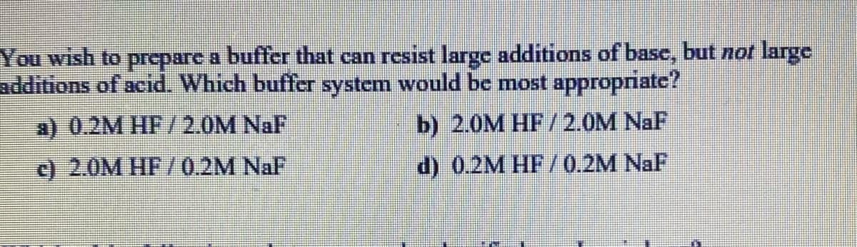 You wish to preparc a buffer that can resist large additions of basc, but not large
additions of acid. Which buffer system would be most appropriate?
a) 0.2M HF/2.0M NaF
b) 2.0M HF/2.0M NaF
c) 2.0M HF/0.2M NaF
d) 0.2M HF/0.2M NaF

