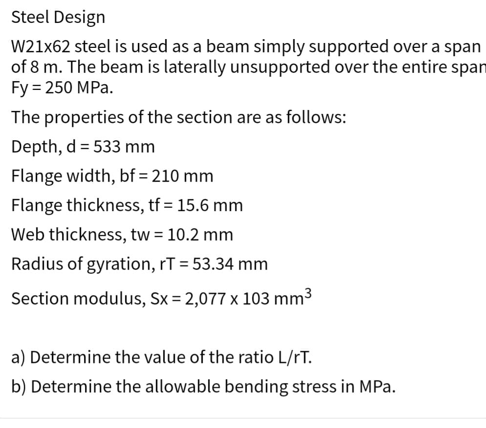 Steel Design
W21x62 steel is used as a beam simply supported over a span
of 8 m. The beam is laterally unsupported over the entire span
Fy = 250 MPa.
The properties of the section are as follows:
Depth, d = 533 mm
Flange width, bf = 210 mm
Flange thickness, tf = 15.6 mm
Web thickness, tw = 10.2 mm
Radius of gyration, rT = 53.34 mm
Section modulus, Sx = 2,077 x 103 mm³
a) Determine the value of the ratio L/rT.
b) Determine the allowable bending stress in MPa.
