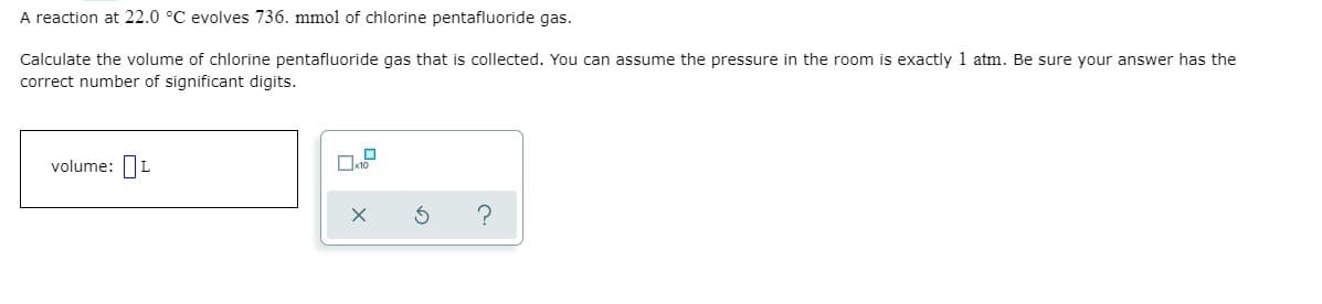 A reaction at 22.0 °C evolves 736. mmol of chlorine pentafluoride gas.
Calculate the volume of chlorine pentafluoride gas that is collected. You can assume the pressure in the room is exactly 1 atm. Be sure your answer has the
correct number of significant digits.
volume: L
?

