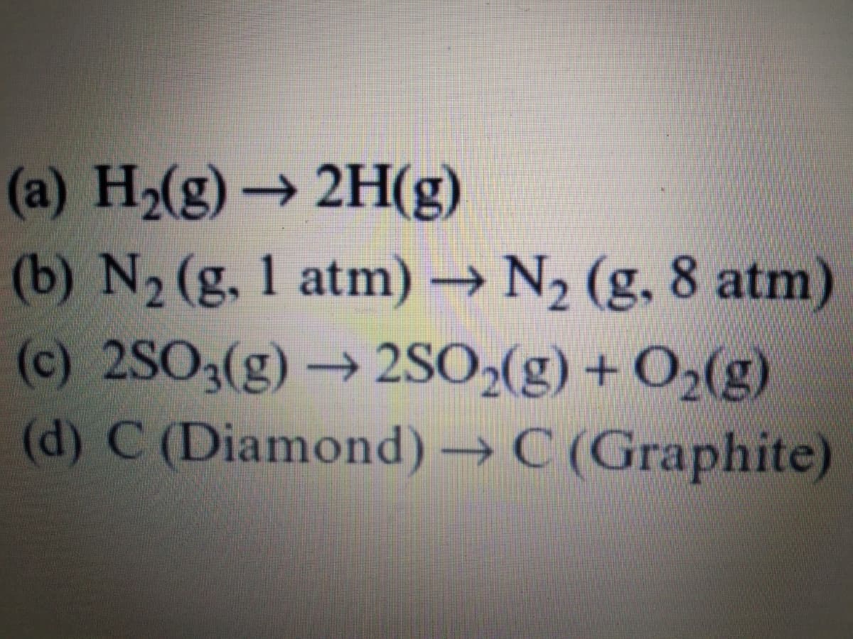 (a) H2(g)→ 2H(g)
(b) N2 (g. 1 atm) → N2 (g, 8 atm)
(c) 2SO3(g) → 2SO»(g) + O2(g)
(d) C (Diamond) → C (Graphite)
