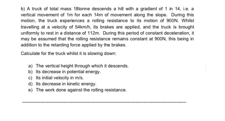 b) A truck of total mass 18tonne descends a hill with a gradient of 1 in 14, i.e. a
vertical movement of 1m for each 14m of movement along the slope. During this
motion, the truck experiences a rolling resistance to its motion of 900N. Whilst
travelling at a velocity of 54km/h, its brakes are applied, and the truck is brought
uniformly to rest in a distance of 112m. During this period of constant deceleration, it
may be assumed that the rolling resistance remains constant at 900N, this being in
addition to the retarding force applied by the brakes.
Calculate for the truck whilst it is slowing down:
a) The vertical height through which it descends.
b) Its decrease in potential energy.
c) Its initial velocity in m/s.
d) Its decrease in kinetic energy.
e) The work done against the rolling resistance.
