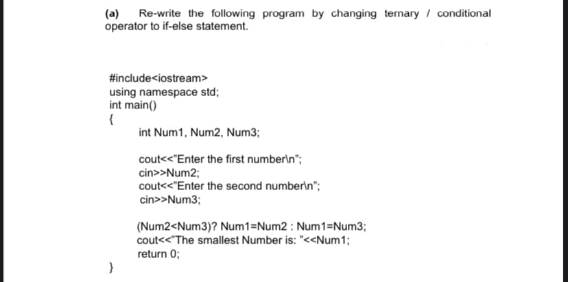 (a) Re-write the following program by changing ternary / conditional
operator to if-else statement.
#include<iostream>
using namespace std;
int main()
{
int Num1, Num2, Num3;
cout<<"Enter the first number\n";
cin>>Num2;
cout<<"Enter the second number\n";
cin>>Num3;
(Num2<Num3)? Num1=Num2 : Num1=Num3;
cout<<"The smallest Number is: "<<Num1;
return 0;
}
