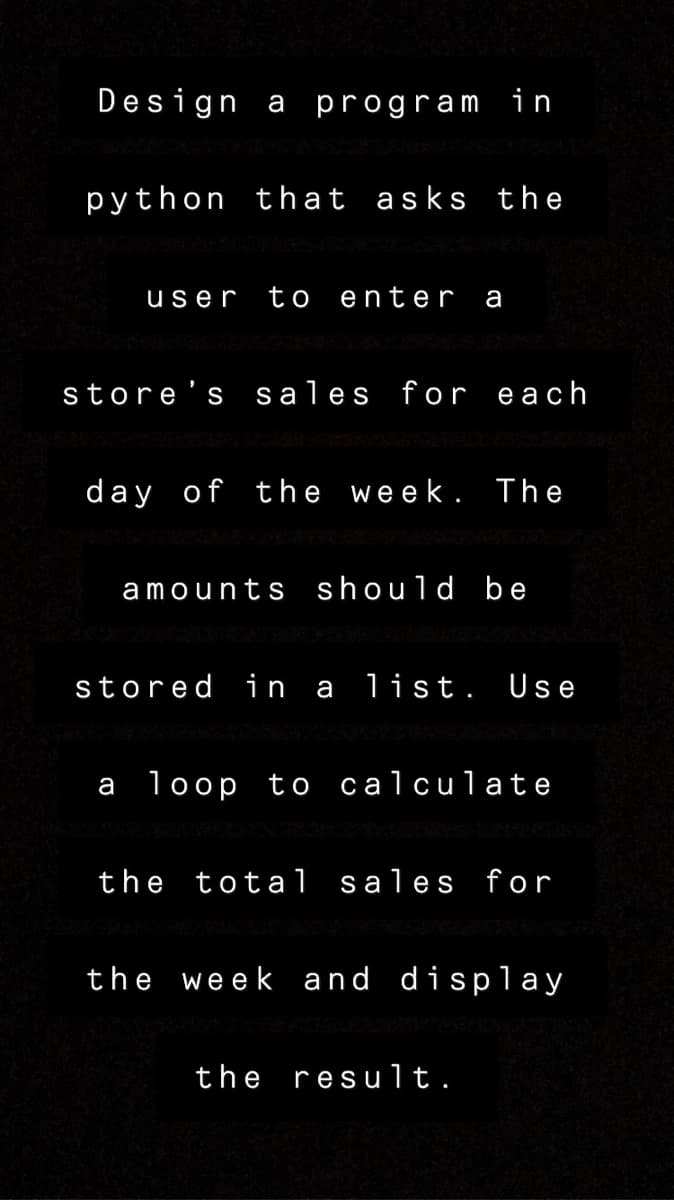 Design a program in
python that asks the
user
to
enter
a
store's sales for each
day of the week. The
amounts should be
stored in a list. Use
а 10ор tо са1сu1а te
the tota 1 sales for
the week and display
the result.
