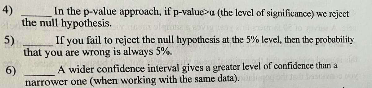 4)
In the p-value approach, if p-value>a (the level of significance) we reject
the null hypothesis.
5)
If you fail to reject the null hypothesis at the 5% level, then the probability
that you are wrong is always 5%.
A wider confidence interval gives a greater level of confidence than a
6)
narrower one (when working with the same data).
