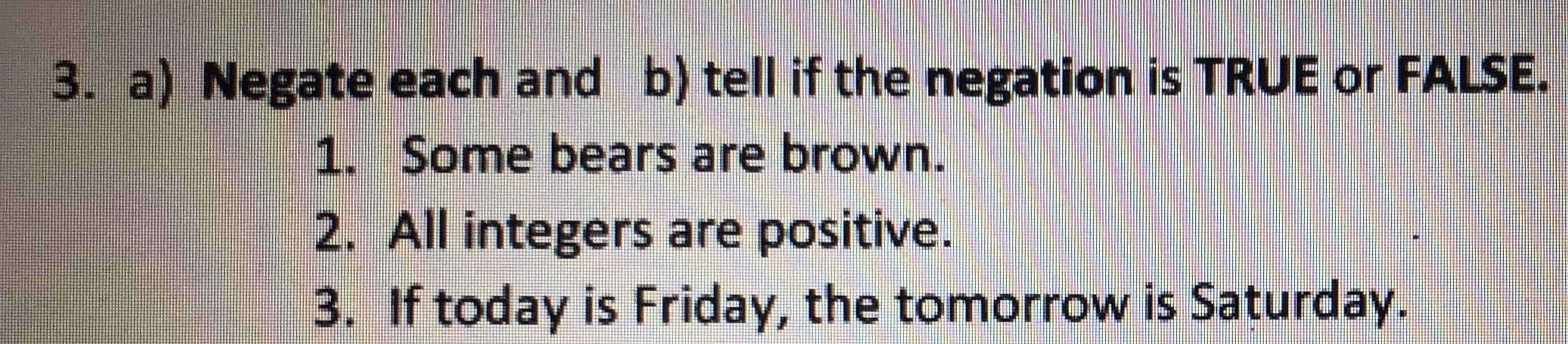 3. a) Negate each and b) tell if the negation is TRUE or FALSE
1. Some bears are brown.
2. All integers are positive.
3. If today is Friday, the tomorrow is Saturday.
