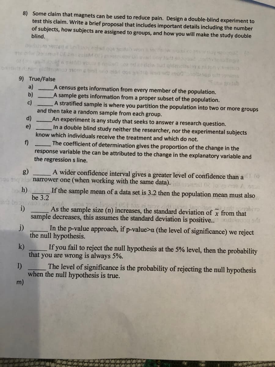 8) Some claim that magnets can be used to reduce pain. Design a double-blind experiment to
test this claim. Write a brief proposal that includes important details including the number
of subjects, how subjects are assigned to groups, and how you will make the study double
blind.
ted s bnil uoy ealait qge ydsb won a1enferiw wol
OE eeisM 0E) a nuiov On ever
EM vbure s nie02 od of daiw Jud qirdenctsian s ni Jon yiremua
soma om c bnil sno giar qos gniteb wsn ed) asodnoltasup ort ovens
tt sogguedto tosatingia
9) True/False
a)
b)
c)
and then take a random sample from each group.
d)
e)
know which individuals receive the treatment and which do not.
A census gets information from every member of the population.
A sample gets information from a proper subset of the population.
A stratified sample is where you partition the population into two or more groups
An experiment is any study that seeks to answer a research question.
In a double blind study neither the researcher, nor the experimental subjects
f)
The coefficient of determination gives the proportion of the change in the
response variable the can be attributed to the change in the explanatory variable and
the regression s line.
A wider confidence interval gives a greater level of confidence than a
g)
narrower one (when working with the same data).
bo h)
If the sample mean of a data set is 3.2 then the population mean must also
be 3.2
ton zi
As the sample size (n) increases, the standard deviation of x from that
sample decreases, this assumes the standard deviation is positive.. oe
- onobivo
i)
j)
In the p-value approach, if p-value>a (the level of significance) we reject
the null hypothesis.
k)
If you fail to reject the null hypothesis at the 5% level, then the probability
that you are wrong is always 5%.
The level of significance is the probability of rejecting the null hypothesis
1)
when the null hypothesis is true.
m)

