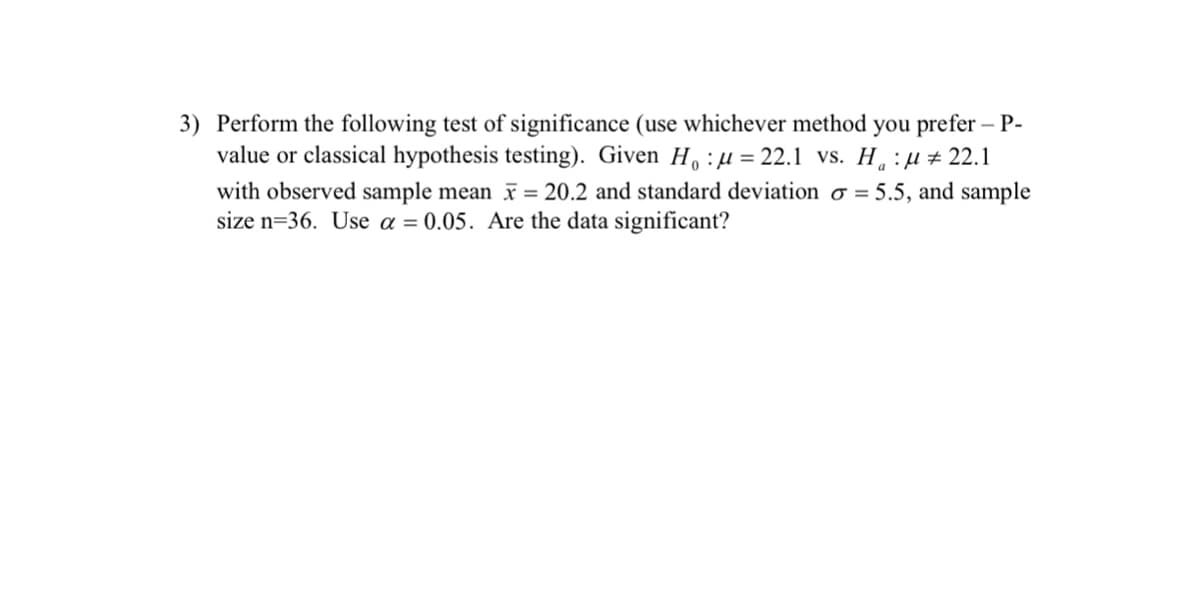 3) Perform the following test of significance (use whichever method you prefer – P-
value or classical hypothesis testing). Given H. :µ= 22.1 vs. H. :µ # 22.1
with observed sample mean = 20.2 and standard deviation o = 5.5, and sample
size n=36. Use a = 0.05. Are the data significant?
