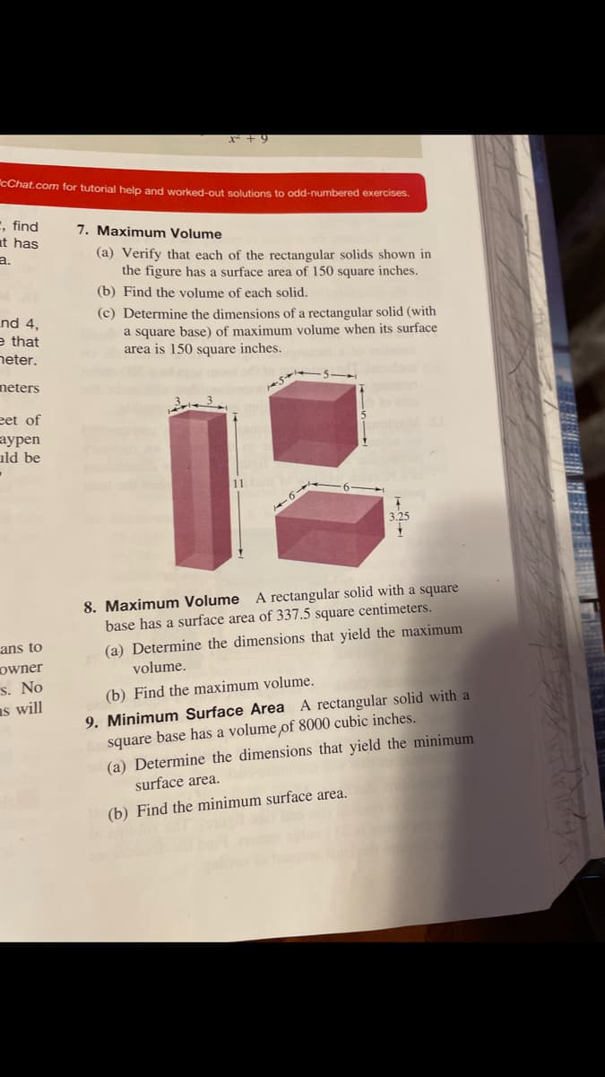 *+9
CChat.com for tutorial help and worked-out solutions to odd-numbered exercises.
, find
at has
7. Maximum Volume
(a) Verify that each of the rectangular solids shown in
the figure has a surface area of 150 square inches.
(b) Find the volume of each solid.
a.
nd 4,
e that
neter.
(c) Determine the dimensions of a rectangular solid (with
a square base) of maximum volume when its surface
area is 150 square inches.
neters
eet of
аурen
ıld be
8. Maximum Volume A rectangular solid with a square
base has a surface area of 337.5 square centimeters.
(a) Determine the dimensions that yield the maximum
ans to
owner
s. No
as will
volume.
(b) Find the maximum volume.
9. Minimum Surface Area A rectangular solid with a
square base has a volume of 8000 cubic inches.
(a) Determine the dimensions that yield the minimum
surface area.
(b) Find the minimum surface area.
