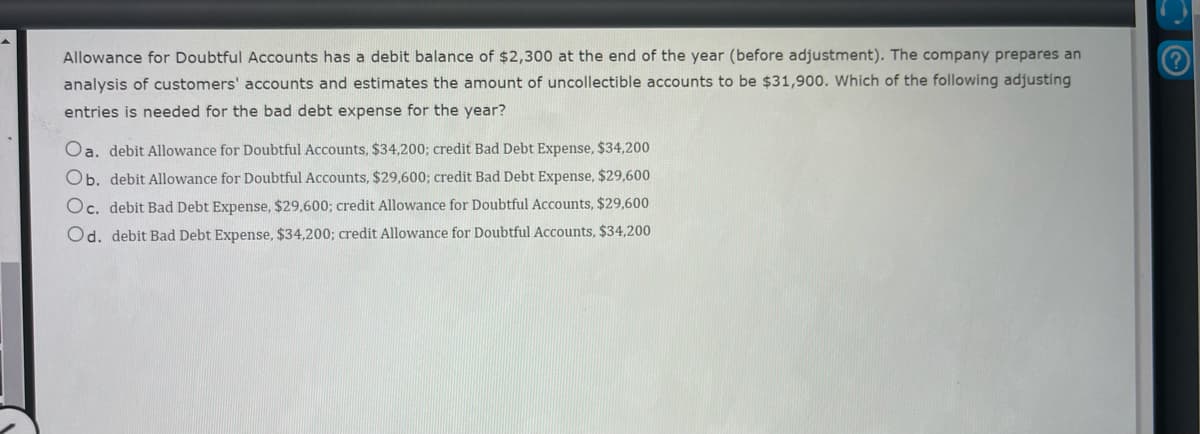 Allowance for Doubtful Accounts has a debit balance of $2,300 at the end of the year (before adjustment). The company prepares an
analysis of customers' accounts and estimates the amount of uncollectible accounts to be $31,900. Which of the following adjusting
entries is needed for the bad debt expense for the year?
Oa. debit Allowance for Doubtful Accounts, $34,200; credit Bad Debt Expense, $34,200
Ob. debit Allowance for Doubtful Accounts, $29,600; credit Bad Debt Expense, $29,600
Oc. debit Bad Debt Expense, $29,600; credit Allowance for Doubtful Accounts, $29,600
Od. debit Bad Debt Expense, $34,200; credit Allowance for Doubtful Accounts, $34,200