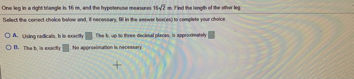 One leg in a right triangle is 16 m, and the hypotenuse measures 16/2 m. Find the length of the other leg.
Select the correct choice below and, if necessary, fill in the answer box(es) to complete your choice.
O A. Using radicals, b is exactly
The b, up to three decimal places, is approximately
O B. The b, is exactly
No approximation is necessary.
